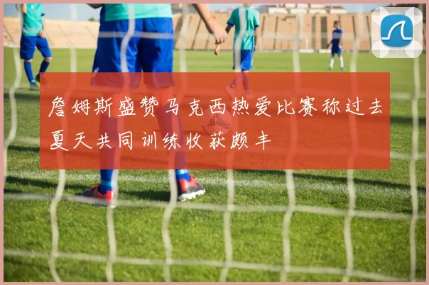 詹姆斯盛赞马克西热爱比赛称过去夏天共同训练收获颇丰