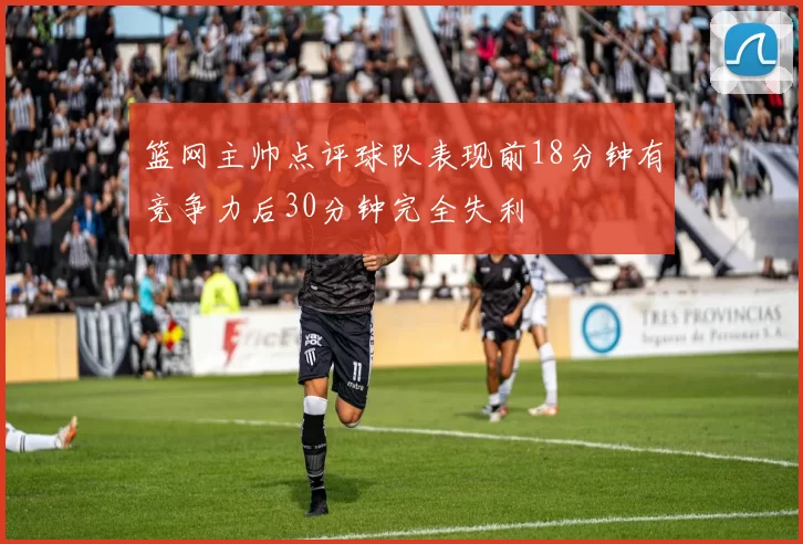 篮网主帅点评球队表现前18分钟有竞争力后30分钟完全失利