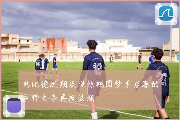恩比德近期表现惊艳圆梦季后赛的中锋之争再掀波澜