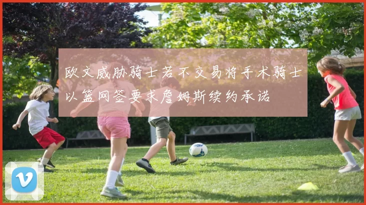 欧文威胁骑士若不交易将手术骑士以篮网签要求詹姆斯续约承诺